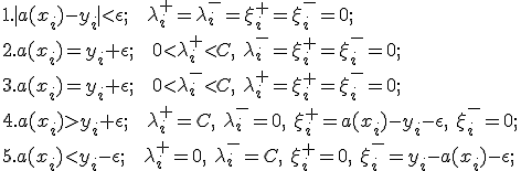 
1. \mid a(x_i)-y_i \mid < \epsilon;\mbox{   } \lambda_i^+=\lambda_i^-=\xi_i^+=\xi_i^-=0;\\
2. a(x_i)=y_i + \epsilon;\mbox{   }0 < \lambda_i^+ < C,\mbox{ } \lambda_i^-=\xi_i^+=\xi_i^-=0;\\
3. a(x_i)=y_i + \epsilon;\mbox{   }0 < \lambda_i^- < C,\mbox{ } \lambda_i^+=\xi_i^+=\xi_i^-=0;\\
4. a(x_i)>y_i + \epsilon;\mbox{   }\lambda_i^+ = C,\mbox{ } \lambda_i^-=0,\mbox{ }\xi_i^+=a(x_i) - y_i - \epsilon,\mbox{ } \xi_i^-=0;\\
5. a(x_i)<y_i - \epsilon;\mbox{   }\lambda_i^+ = 0,\mbox{ } \lambda_i^-=C,\mbox{ }\xi_i^+=0,\mbox{ } \xi_i^-=y_i - a(x_i) - \epsilon;\\

